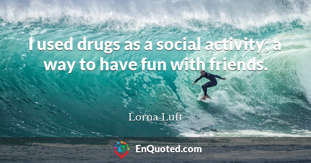 I used drugs as a social activity; a way to have fun with friends.