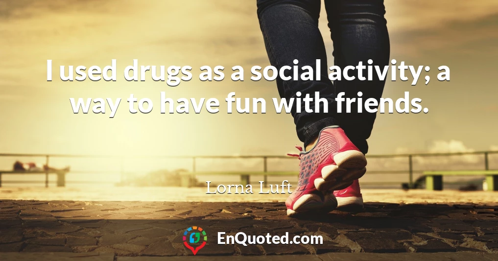 I used drugs as a social activity; a way to have fun with friends.