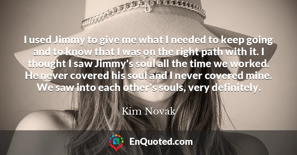 I used Jimmy to give me what I needed to keep going and to know that I was on the right path with it. I thought I saw Jimmy's soul all the time we worked. He never covered his soul and I never covered mine. We saw into each other's souls, very definitely.