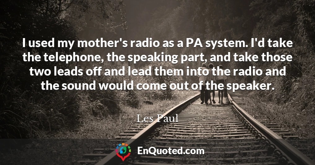 I used my mother's radio as a PA system. I'd take the telephone, the speaking part, and take those two leads off and lead them into the radio and the sound would come out of the speaker.