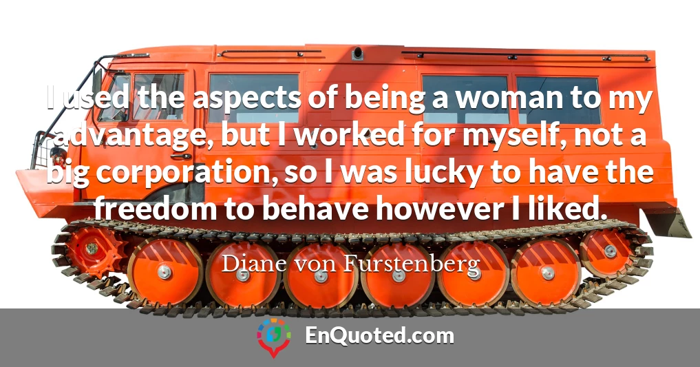 I used the aspects of being a woman to my advantage, but I worked for myself, not a big corporation, so I was lucky to have the freedom to behave however I liked.