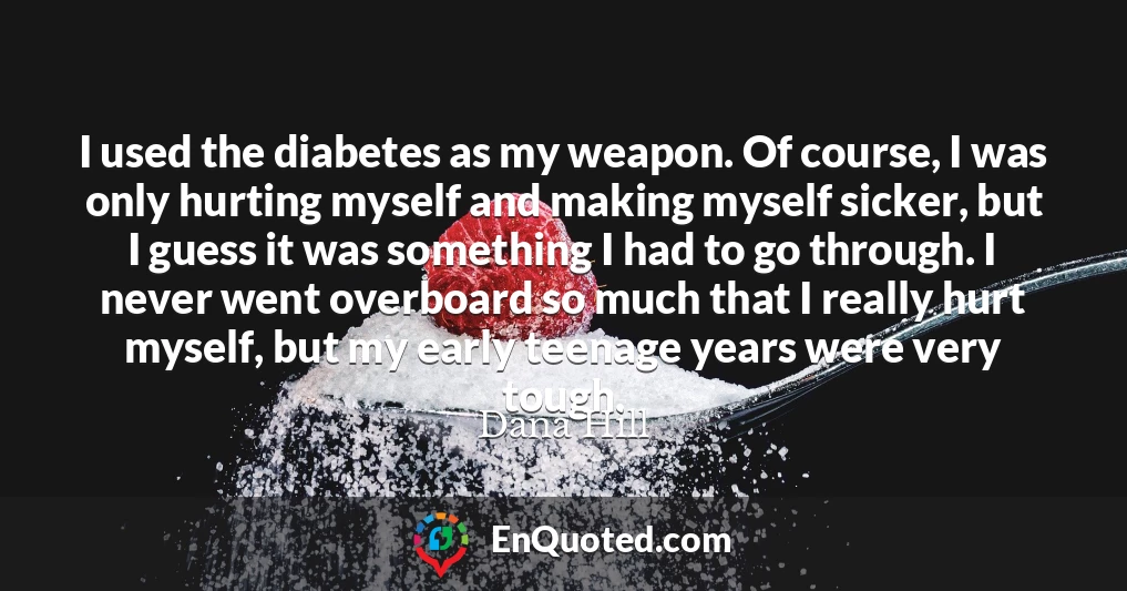 I used the diabetes as my weapon. Of course, I was only hurting myself and making myself sicker, but I guess it was something I had to go through. I never went overboard so much that I really hurt myself, but my early teenage years were very tough.