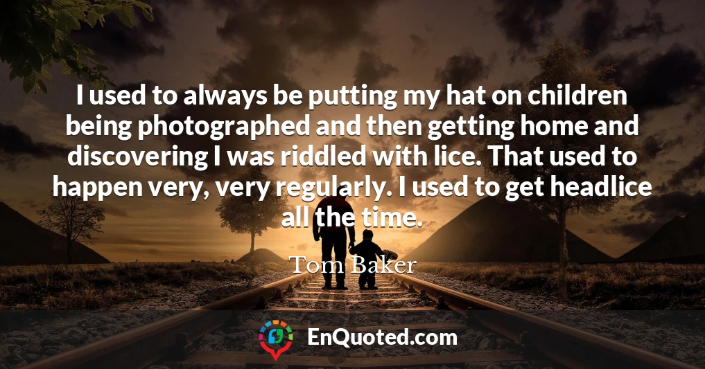 I used to always be putting my hat on children being photographed and then getting home and discovering I was riddled with lice. That used to happen very, very regularly. I used to get headlice all the time.