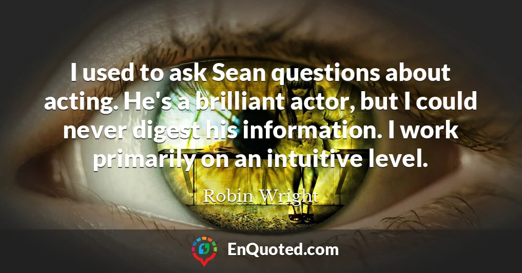 I used to ask Sean questions about acting. He's a brilliant actor, but I could never digest his information. I work primarily on an intuitive level.