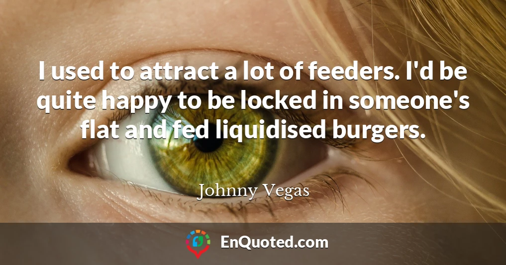 I used to attract a lot of feeders. I'd be quite happy to be locked in someone's flat and fed liquidised burgers.