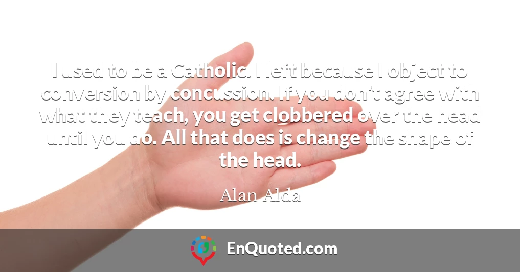 I used to be a Catholic. I left because I object to conversion by concussion. If you don't agree with what they teach, you get clobbered over the head until you do. All that does is change the shape of the head.
