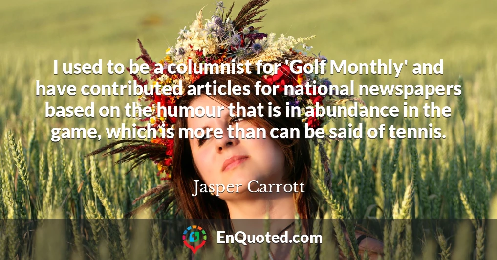 I used to be a columnist for 'Golf Monthly' and have contributed articles for national newspapers based on the humour that is in abundance in the game, which is more than can be said of tennis.