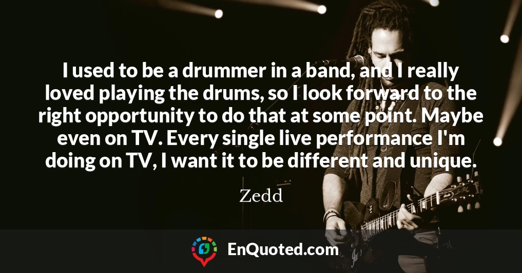 I used to be a drummer in a band, and I really loved playing the drums, so I look forward to the right opportunity to do that at some point. Maybe even on TV. Every single live performance I'm doing on TV, I want it to be different and unique.