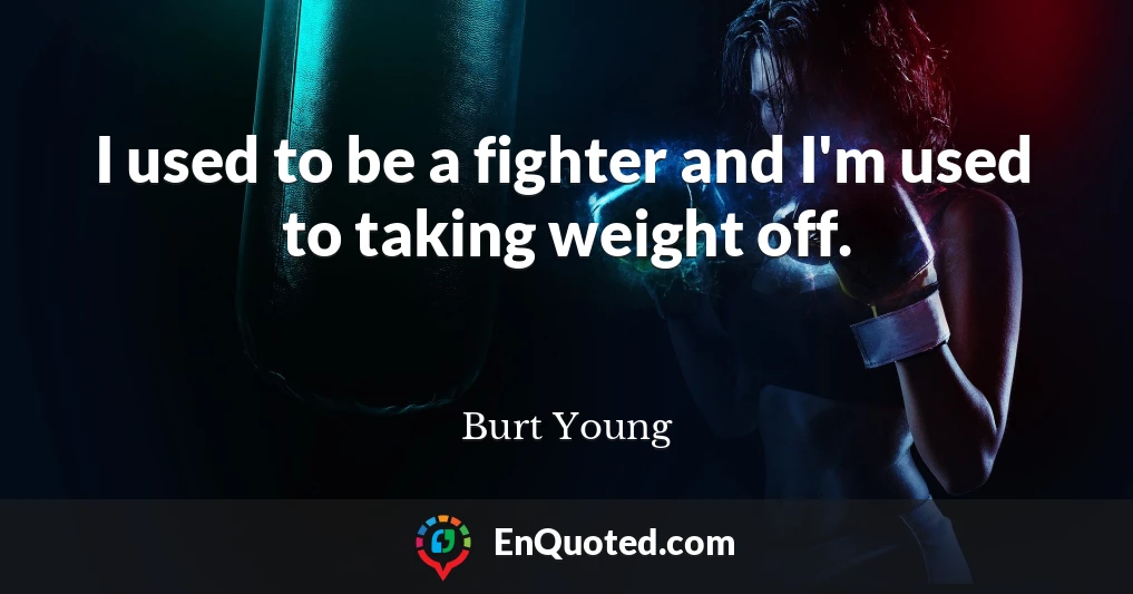 I used to be a fighter and I'm used to taking weight off.