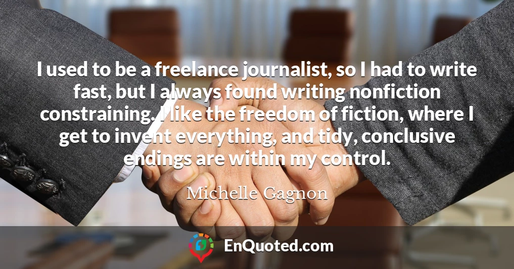 I used to be a freelance journalist, so I had to write fast, but I always found writing nonfiction constraining. I like the freedom of fiction, where I get to invent everything, and tidy, conclusive endings are within my control.