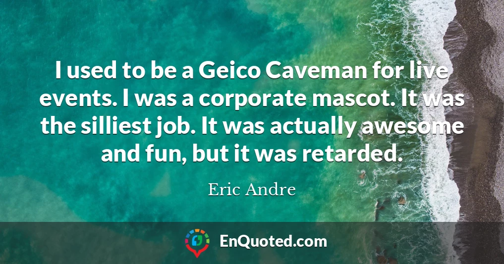 I used to be a Geico Caveman for live events. I was a corporate mascot. It was the silliest job. It was actually awesome and fun, but it was retarded.