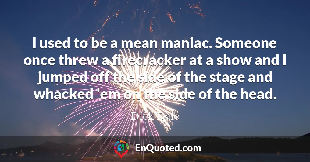 I used to be a mean maniac. Someone once threw a firecracker at a show and I jumped off the side of the stage and whacked 'em on the side of the head.