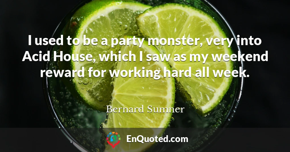 I used to be a party monster, very into Acid House, which I saw as my weekend reward for working hard all week.