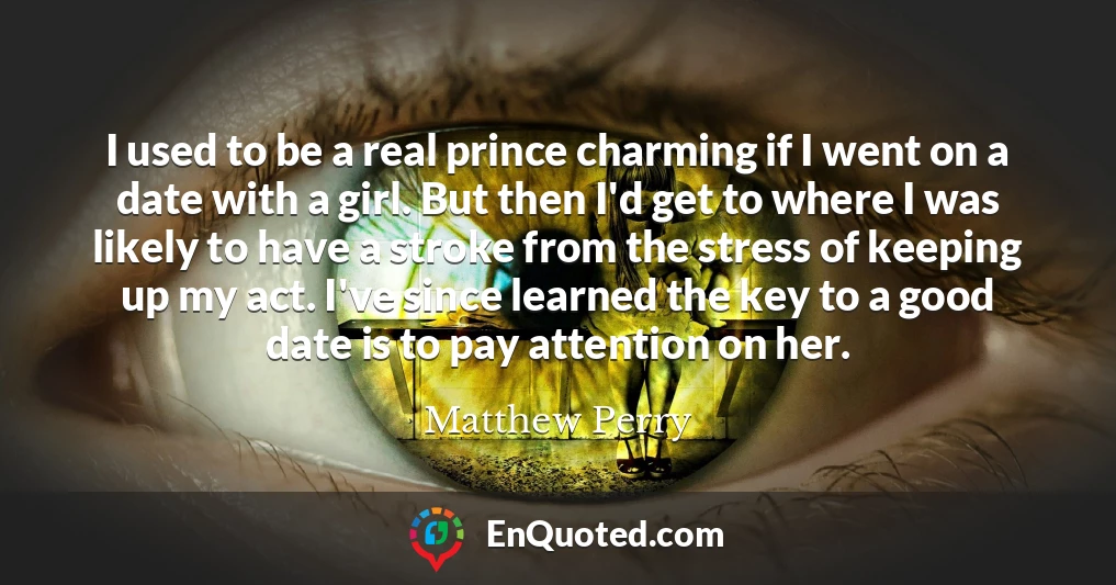 I used to be a real prince charming if I went on a date with a girl. But then I'd get to where I was likely to have a stroke from the stress of keeping up my act. I've since learned the key to a good date is to pay attention on her.