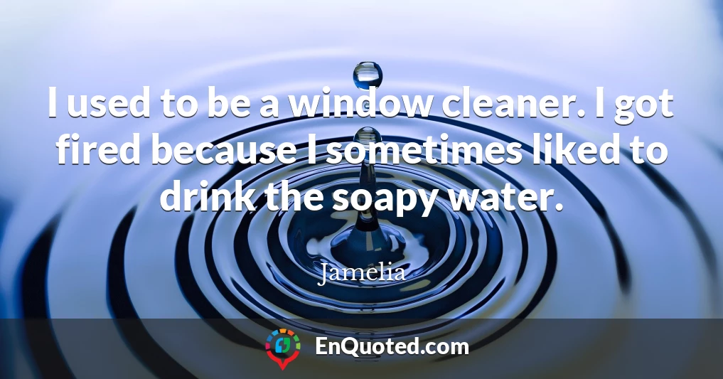 I used to be a window cleaner. I got fired because I sometimes liked to drink the soapy water.