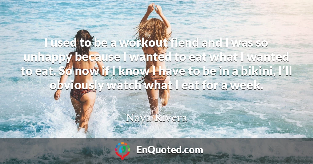 I used to be a workout fiend and I was so unhappy because I wanted to eat what I wanted to eat. So now if I know I have to be in a bikini, I'll obviously watch what I eat for a week.