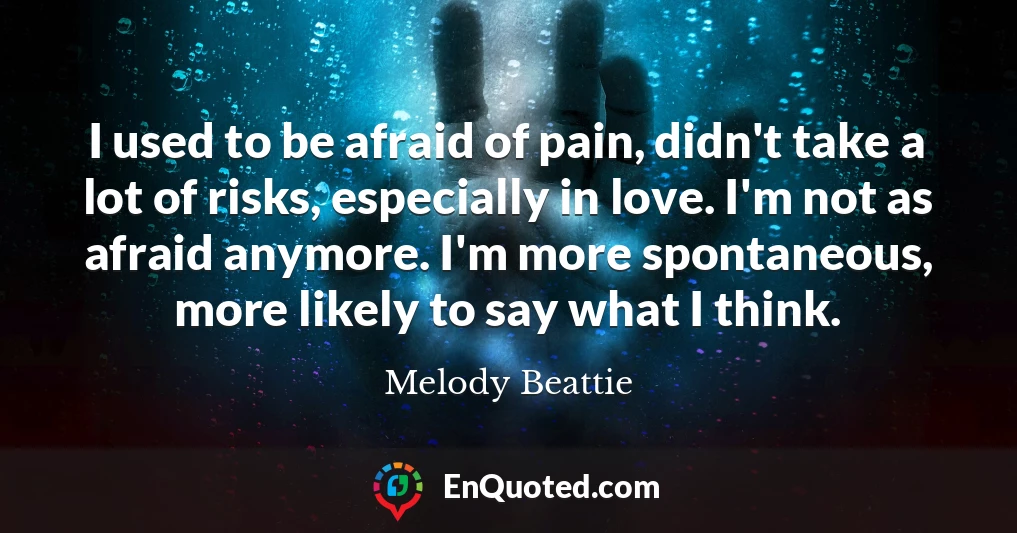I used to be afraid of pain, didn't take a lot of risks, especially in love. I'm not as afraid anymore. I'm more spontaneous, more likely to say what I think.