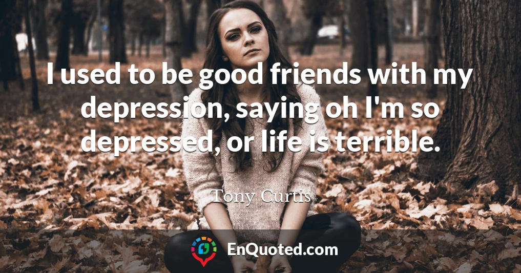 I used to be good friends with my depression, saying oh I'm so depressed, or life is terrible.