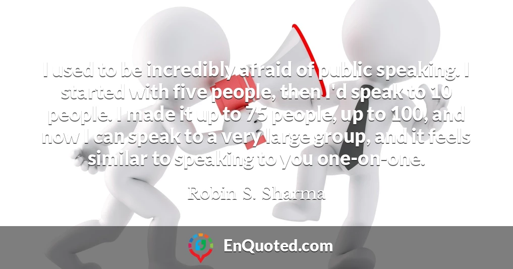 I used to be incredibly afraid of public speaking. I started with five people, then I'd speak to 10 people. I made it up to 75 people, up to 100, and now I can speak to a very large group, and it feels similar to speaking to you one-on-one.