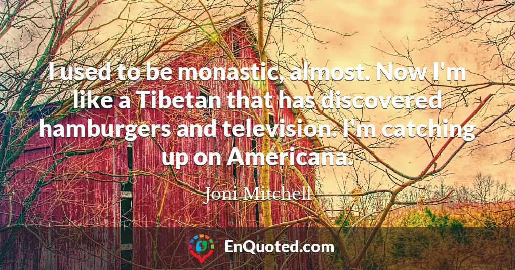 I used to be monastic, almost. Now I'm like a Tibetan that has discovered hamburgers and television. I'm catching up on Americana.