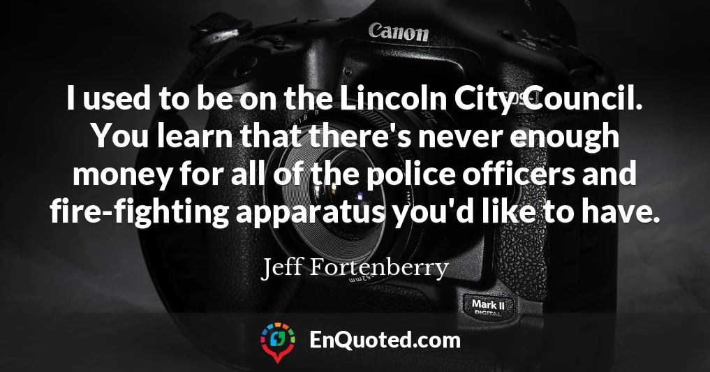 I used to be on the Lincoln City Council. You learn that there's never enough money for all of the police officers and fire-fighting apparatus you'd like to have.