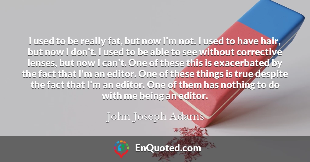 I used to be really fat, but now I'm not. I used to have hair, but now I don't. I used to be able to see without corrective lenses, but now I can't. One of these this is exacerbated by the fact that I'm an editor. One of these things is true despite the fact that I'm an editor. One of them has nothing to do with me being an editor.