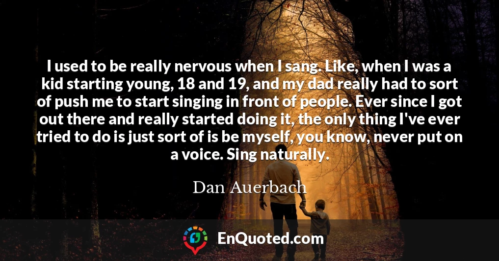 I used to be really nervous when I sang. Like, when I was a kid starting young, 18 and 19, and my dad really had to sort of push me to start singing in front of people. Ever since I got out there and really started doing it, the only thing I've ever tried to do is just sort of is be myself, you know, never put on a voice. Sing naturally.