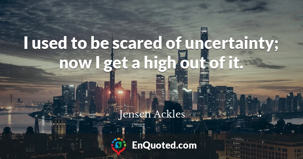 I used to be scared of uncertainty; now I get a high out of it.