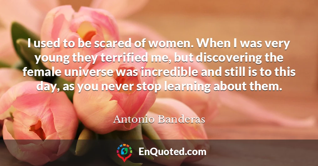 I used to be scared of women. When I was very young they terrified me, but discovering the female universe was incredible and still is to this day, as you never stop learning about them.
