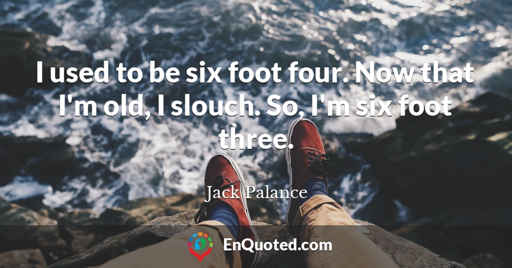 I used to be six foot four. Now that I'm old, I slouch. So, I'm six foot three.
