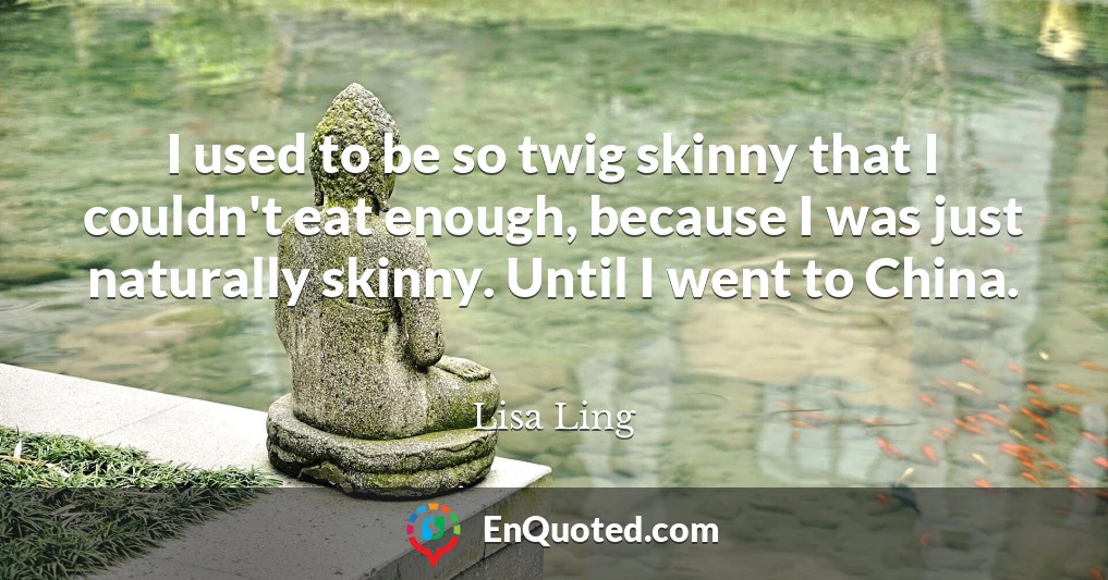 I used to be so twig skinny that I couldn't eat enough, because I was just naturally skinny. Until I went to China.