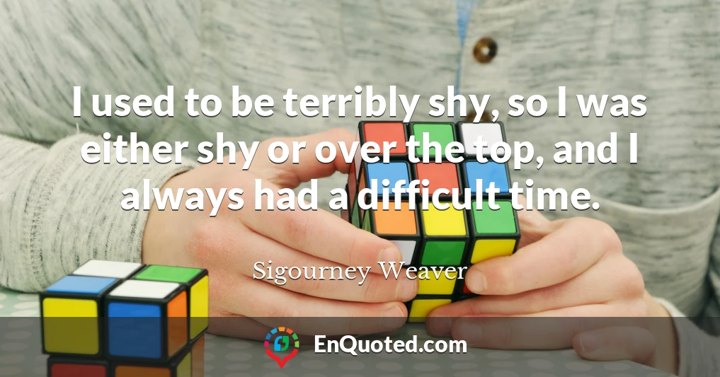 I used to be terribly shy, so I was either shy or over the top, and I always had a difficult time.