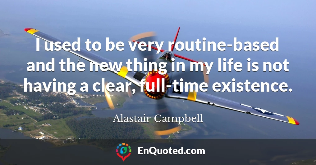 I used to be very routine-based and the new thing in my life is not having a clear, full-time existence.
