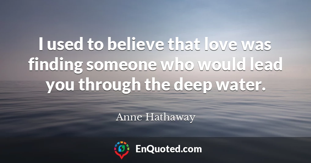 I used to believe that love was finding someone who would lead you through the deep water.