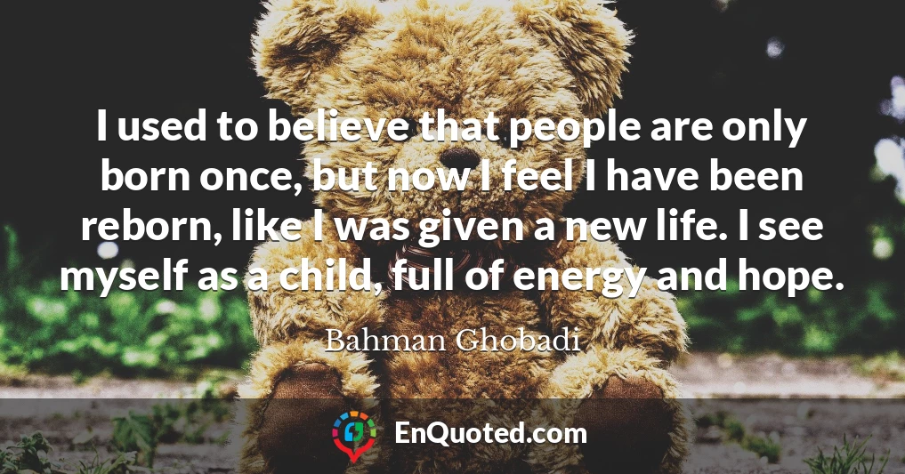 I used to believe that people are only born once, but now I feel I have been reborn, like I was given a new life. I see myself as a child, full of energy and hope.