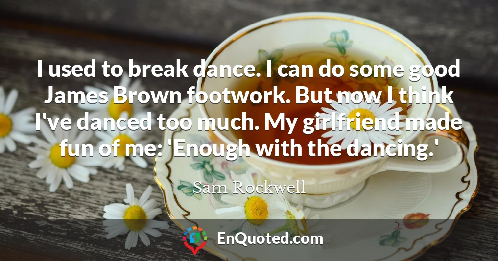 I used to break dance. I can do some good James Brown footwork. But now I think I've danced too much. My girlfriend made fun of me: 'Enough with the dancing.'