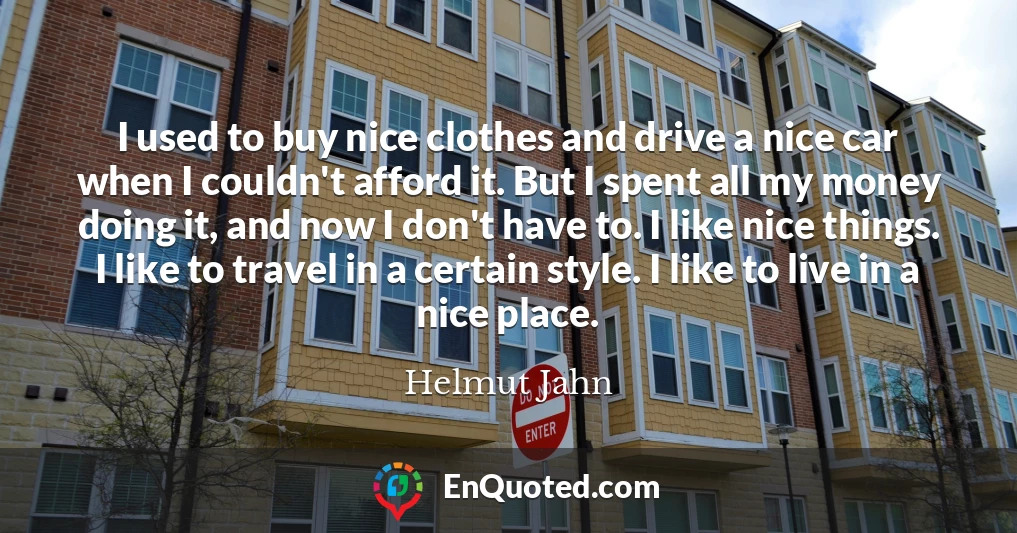 I used to buy nice clothes and drive a nice car when I couldn't afford it. But I spent all my money doing it, and now I don't have to. I like nice things. I like to travel in a certain style. I like to live in a nice place.