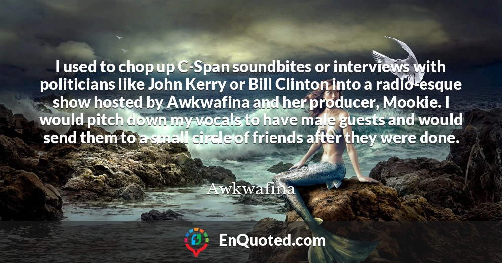I used to chop up C-Span soundbites or interviews with politicians like John Kerry or Bill Clinton into a radio-esque show hosted by Awkwafina and her producer, Mookie. I would pitch down my vocals to have male guests and would send them to a small circle of friends after they were done.