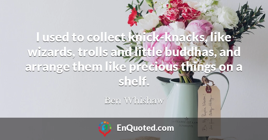 I used to collect knick-knacks, like wizards, trolls and little buddhas, and arrange them like precious things on a shelf.