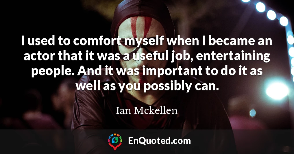 I used to comfort myself when I became an actor that it was a useful job, entertaining people. And it was important to do it as well as you possibly can.