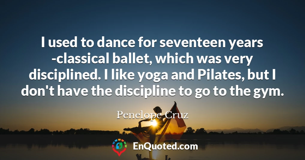 I used to dance for seventeen years -classical ballet, which was very disciplined. I like yoga and Pilates, but I don't have the discipline to go to the gym.