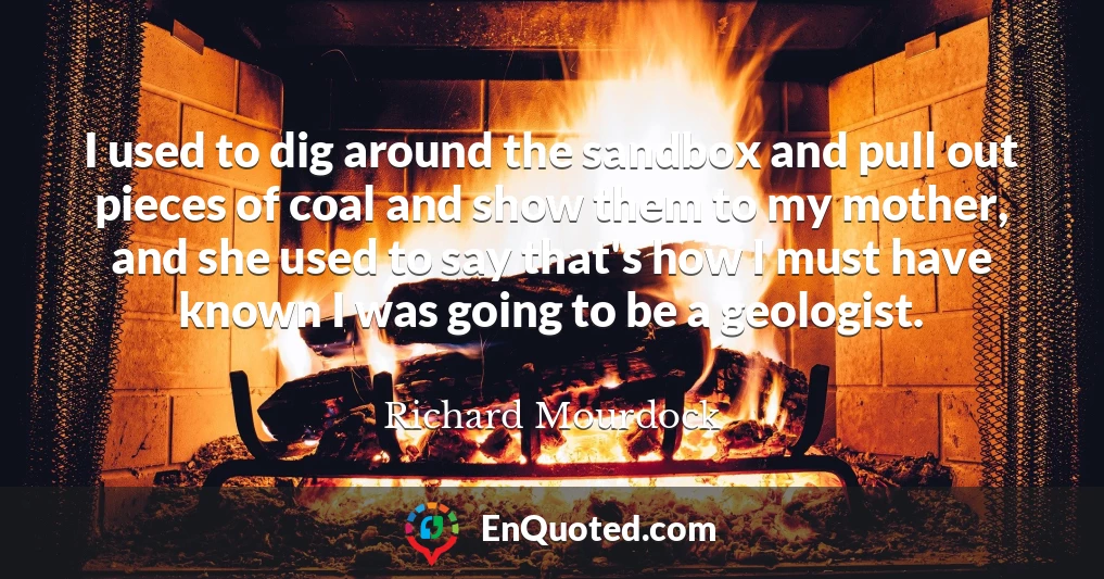 I used to dig around the sandbox and pull out pieces of coal and show them to my mother, and she used to say that's how I must have known I was going to be a geologist.