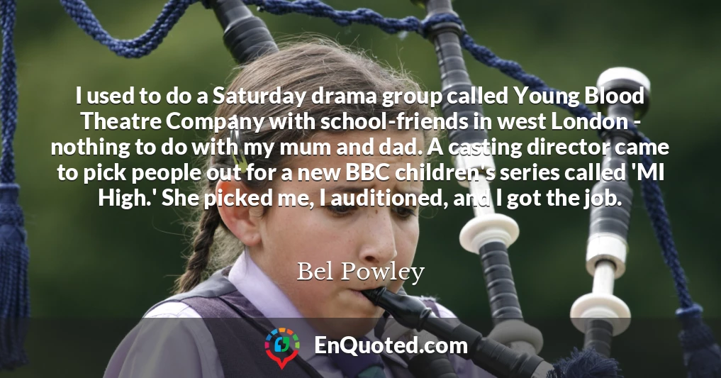 I used to do a Saturday drama group called Young Blood Theatre Company with school-friends in west London - nothing to do with my mum and dad. A casting director came to pick people out for a new BBC children's series called 'MI High.' She picked me, I auditioned, and I got the job.