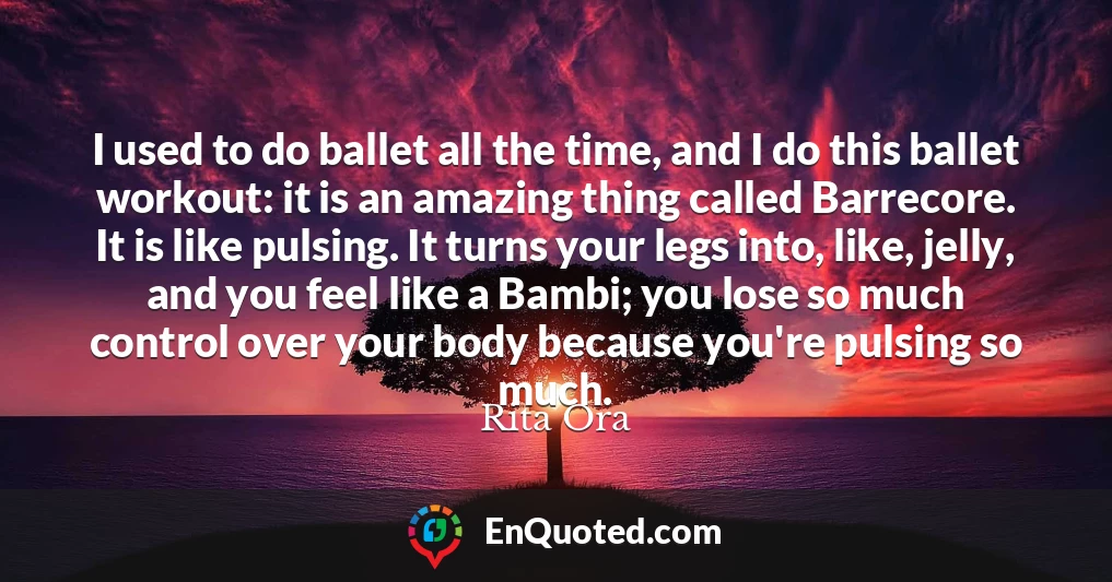 I used to do ballet all the time, and I do this ballet workout: it is an amazing thing called Barrecore. It is like pulsing. It turns your legs into, like, jelly, and you feel like a Bambi; you lose so much control over your body because you're pulsing so much.