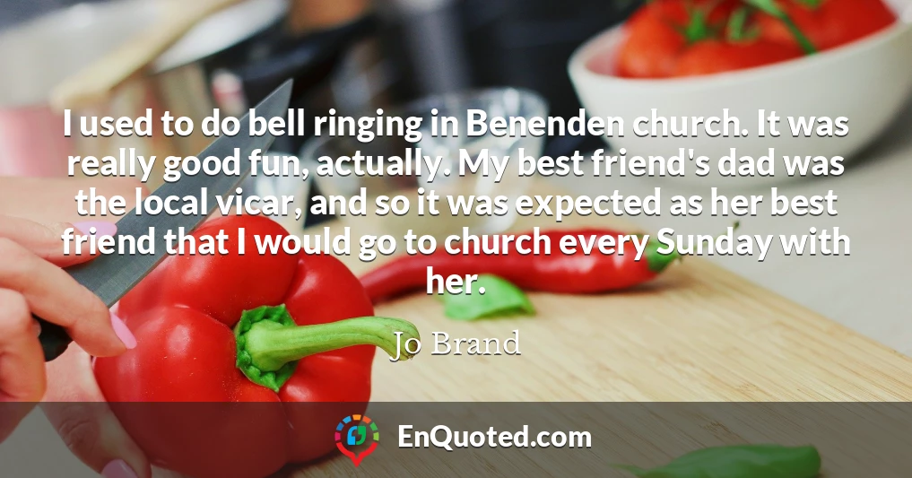 I used to do bell ringing in Benenden church. It was really good fun, actually. My best friend's dad was the local vicar, and so it was expected as her best friend that I would go to church every Sunday with her.