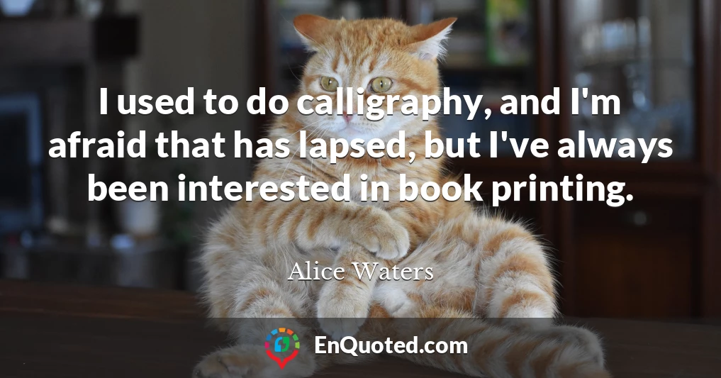 I used to do calligraphy, and I'm afraid that has lapsed, but I've always been interested in book printing.