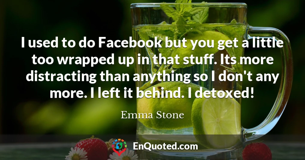 I used to do Facebook but you get a little too wrapped up in that stuff. Its more distracting than anything so I don't any more. I left it behind. I detoxed!