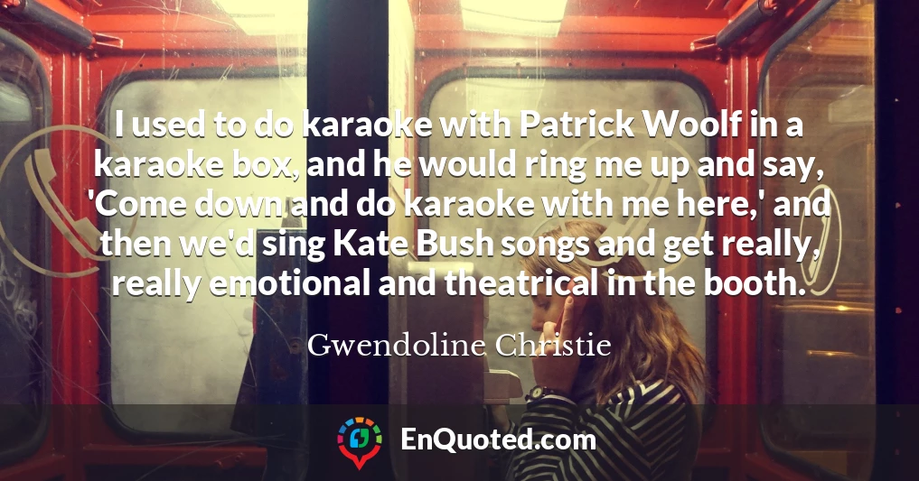 I used to do karaoke with Patrick Woolf in a karaoke box, and he would ring me up and say, 'Come down and do karaoke with me here,' and then we'd sing Kate Bush songs and get really, really emotional and theatrical in the booth.