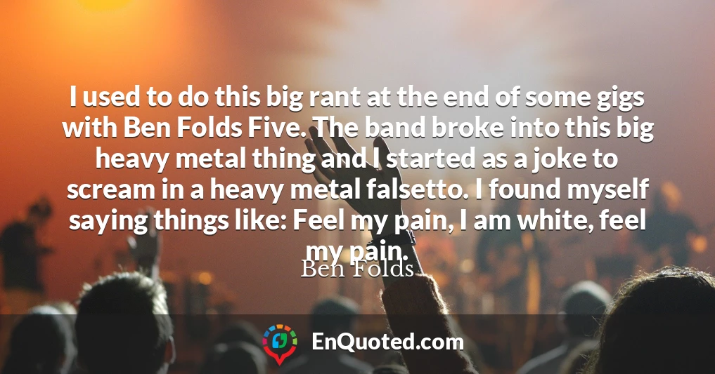 I used to do this big rant at the end of some gigs with Ben Folds Five. The band broke into this big heavy metal thing and I started as a joke to scream in a heavy metal falsetto. I found myself saying things like: Feel my pain, I am white, feel my pain.