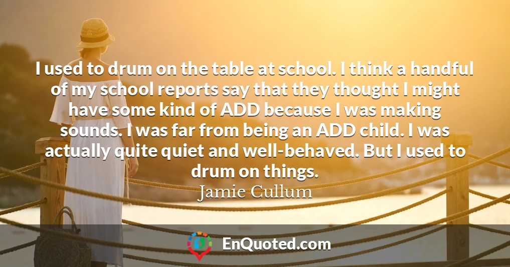I used to drum on the table at school. I think a handful of my school reports say that they thought I might have some kind of ADD because I was making sounds. I was far from being an ADD child. I was actually quite quiet and well-behaved. But I used to drum on things.